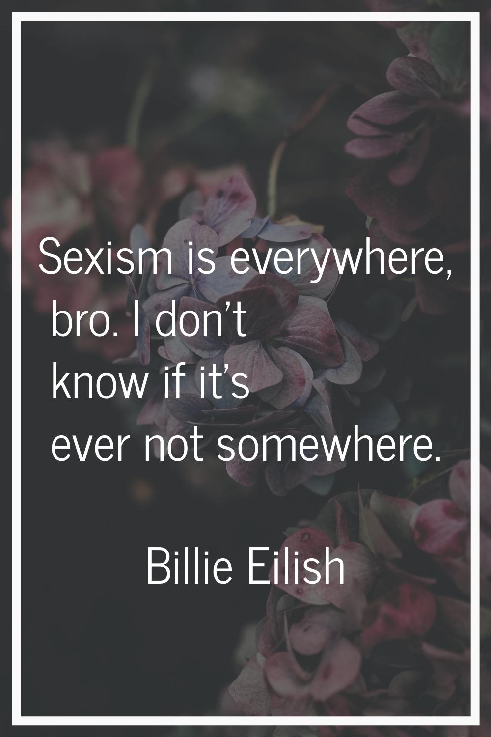 Sexism is everywhere, bro. I don't know if it's ever not somewhere.