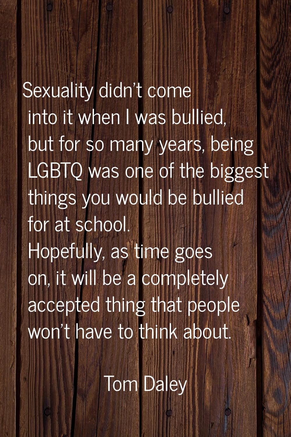 Sexuality didn't come into it when I was bullied, but for so many years, being LGBTQ was one of the