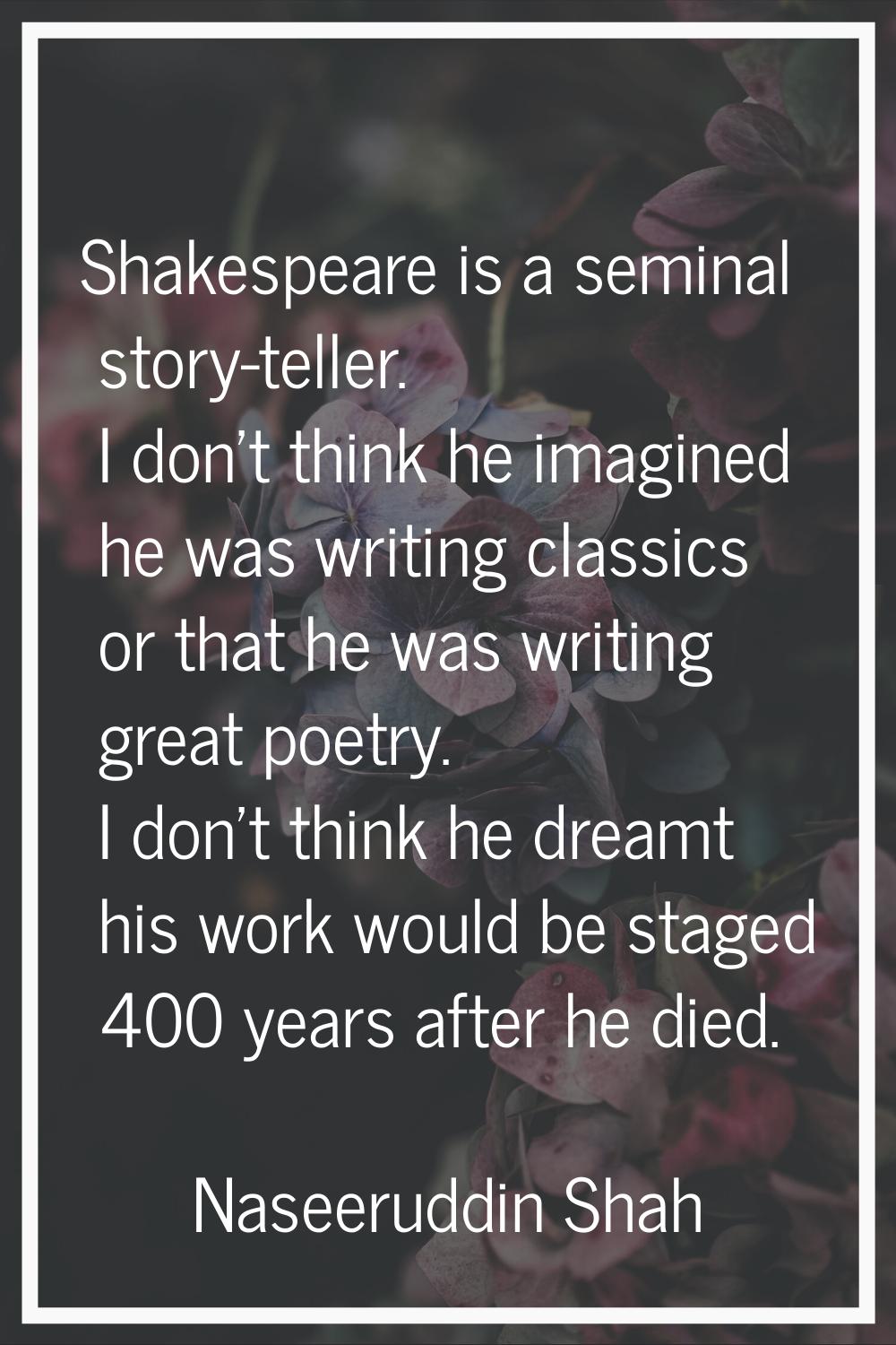 Shakespeare is a seminal story-teller. I don't think he imagined he was writing classics or that he
