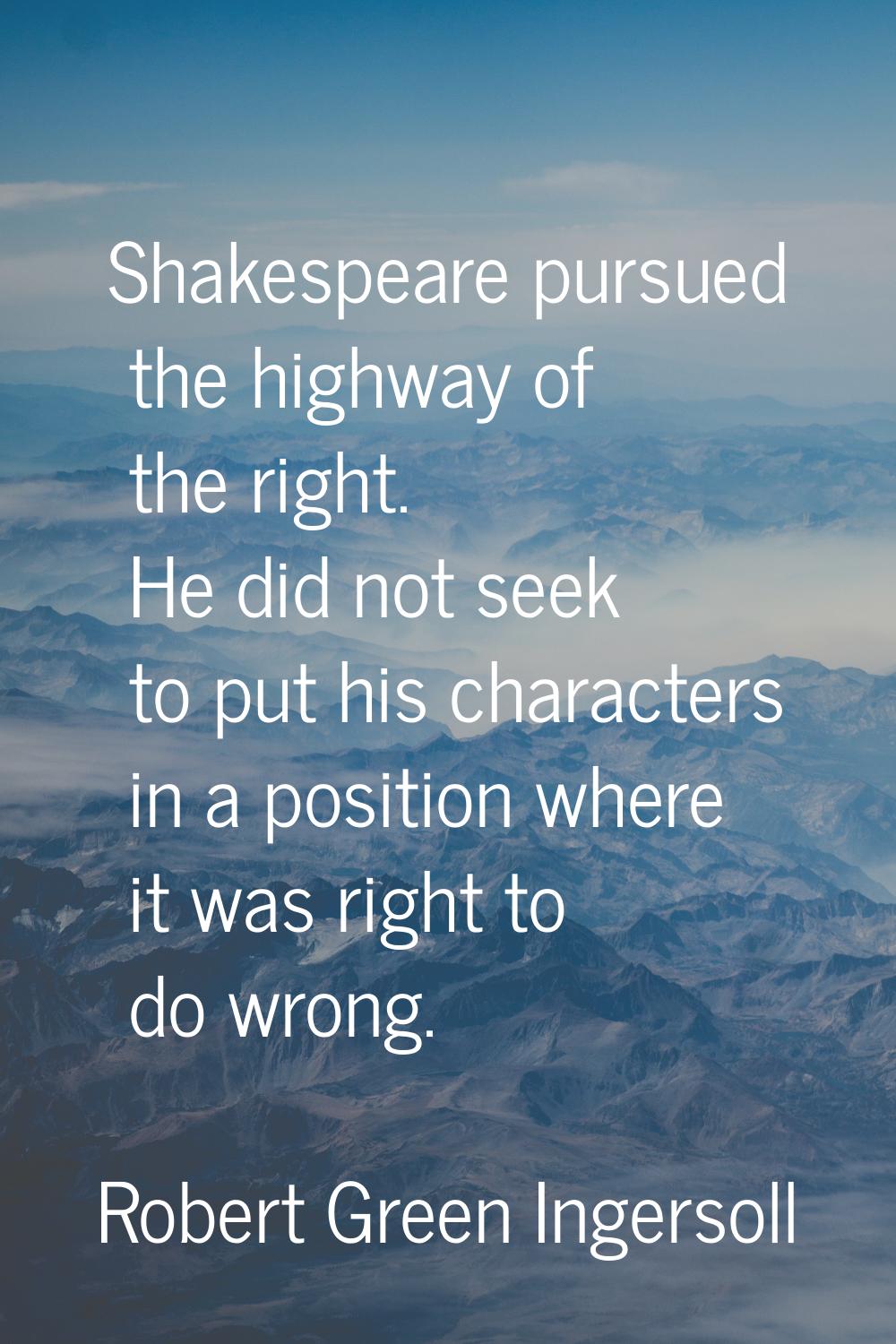 Shakespeare pursued the highway of the right. He did not seek to put his characters in a position w