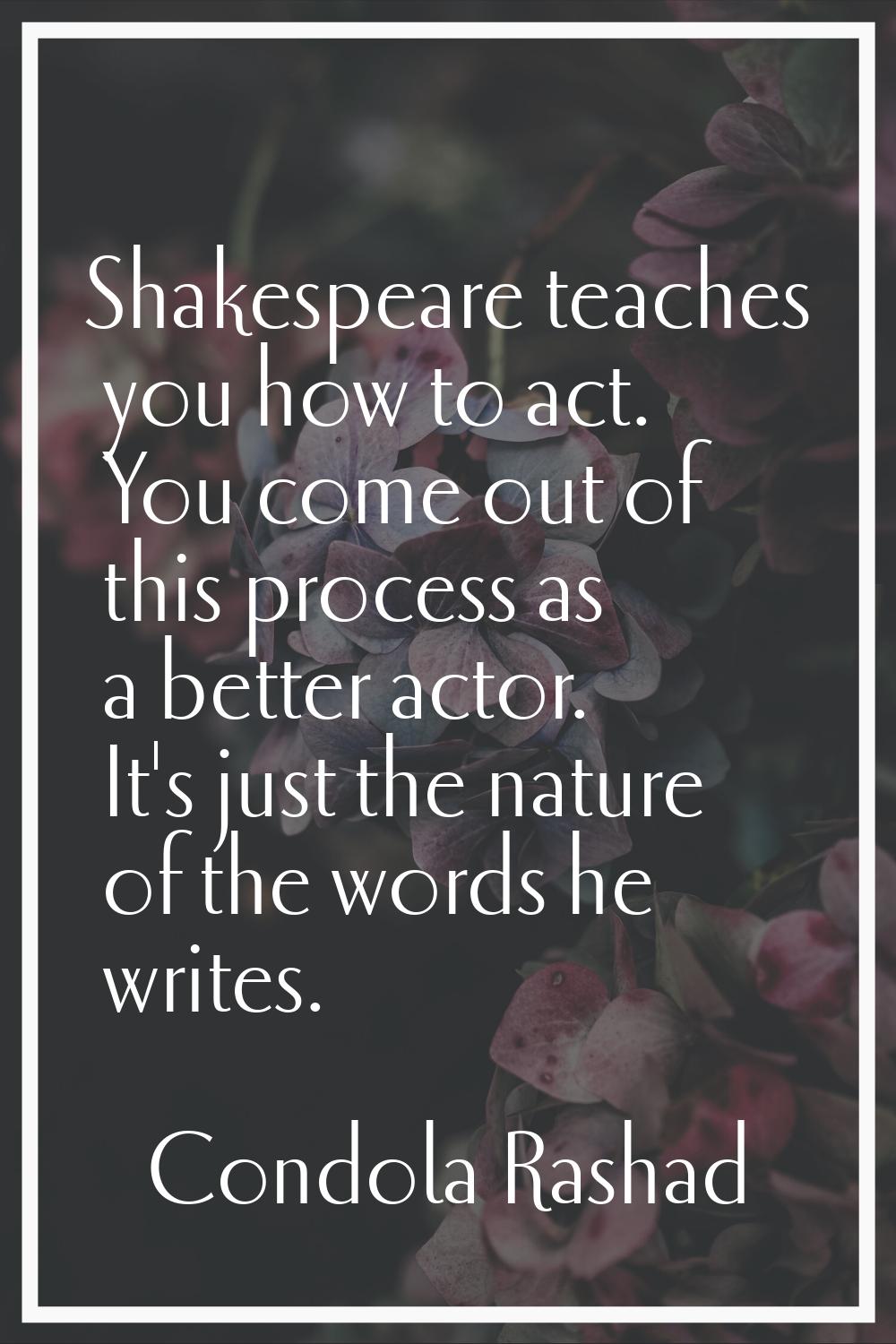 Shakespeare teaches you how to act. You come out of this process as a better actor. It's just the n