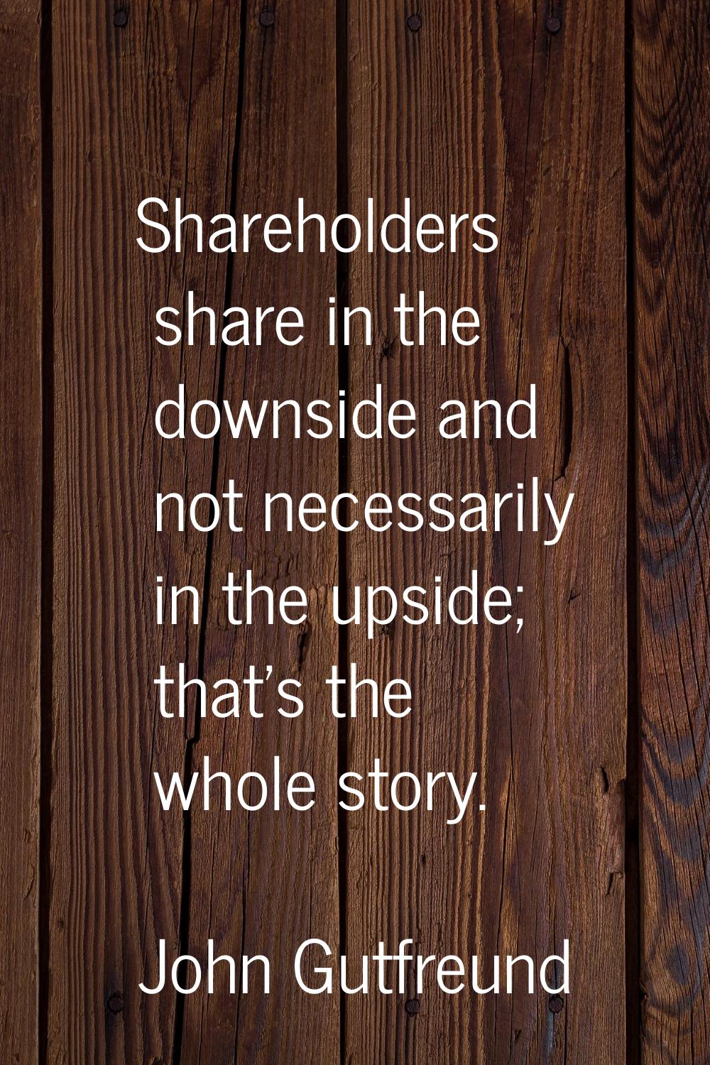 Shareholders share in the downside and not necessarily in the upside; that's the whole story.