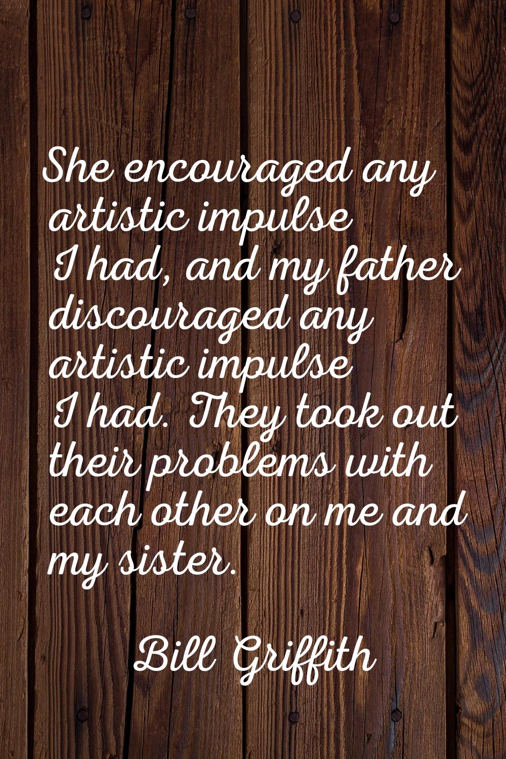 She encouraged any artistic impulse I had, and my father discouraged any artistic impulse I had. Th