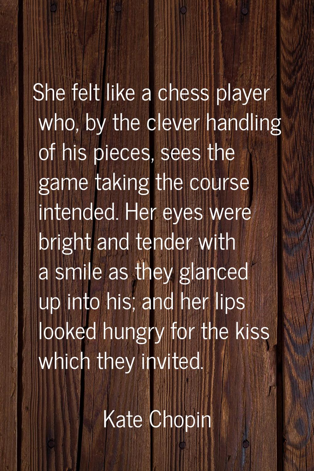 She felt like a chess player who, by the clever handling of his pieces, sees the game taking the co