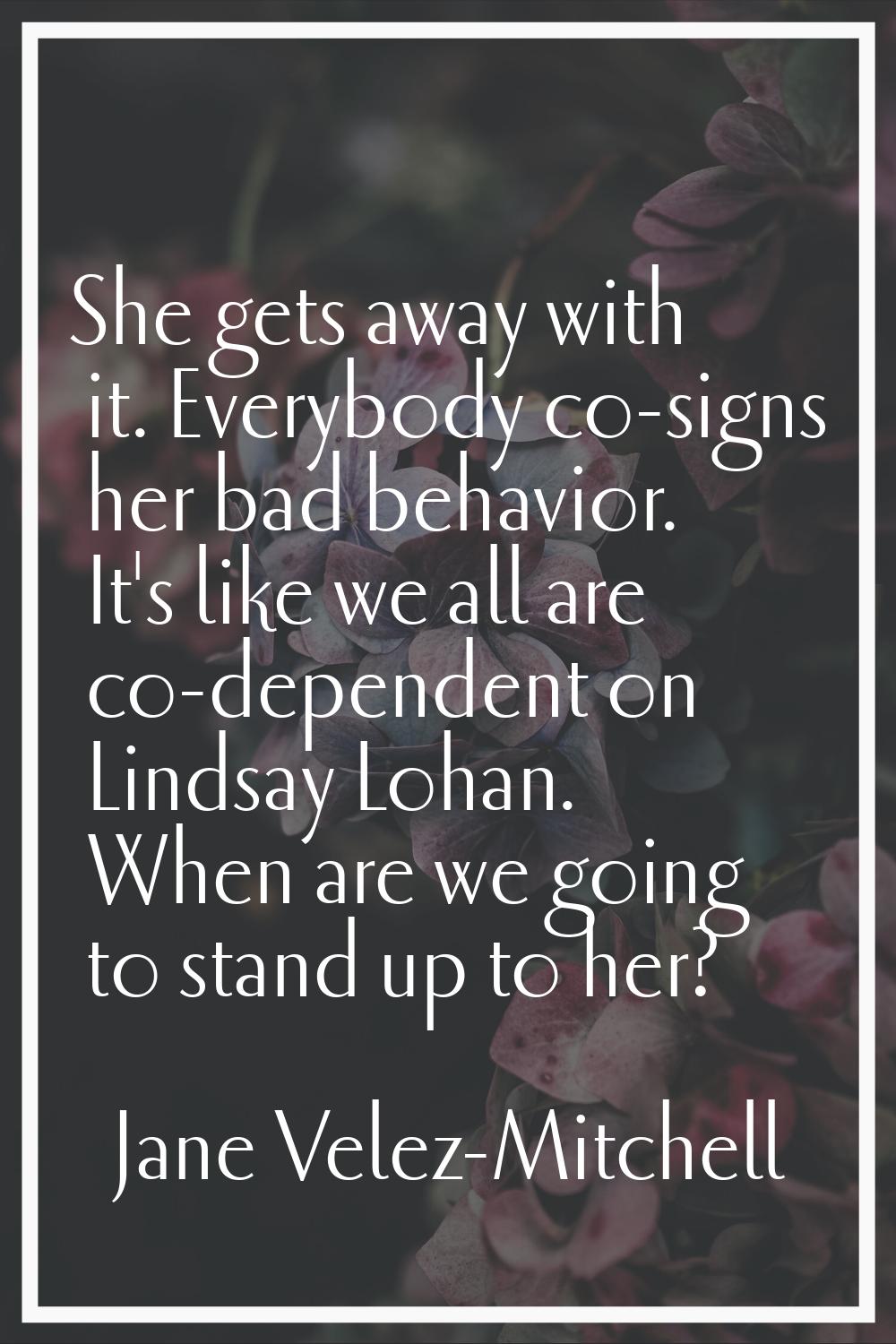 She gets away with it. Everybody co-signs her bad behavior. It's like we all are co-dependent on Li