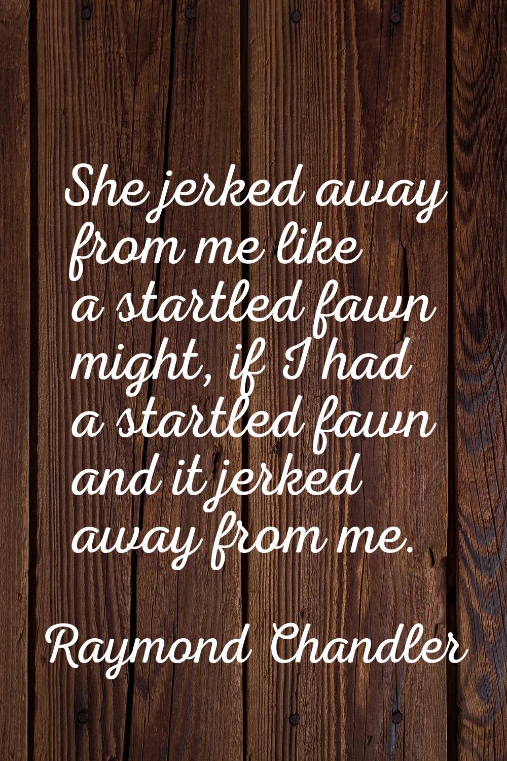 She jerked away from me like a startled fawn might, if I had a startled fawn and it jerked away fro