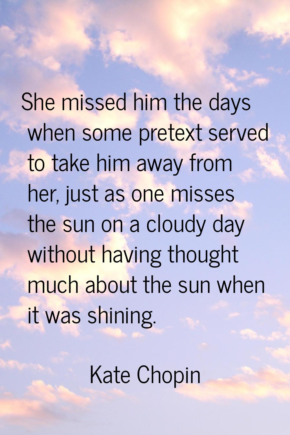 She missed him the days when some pretext served to take him away from her, just as one misses the 