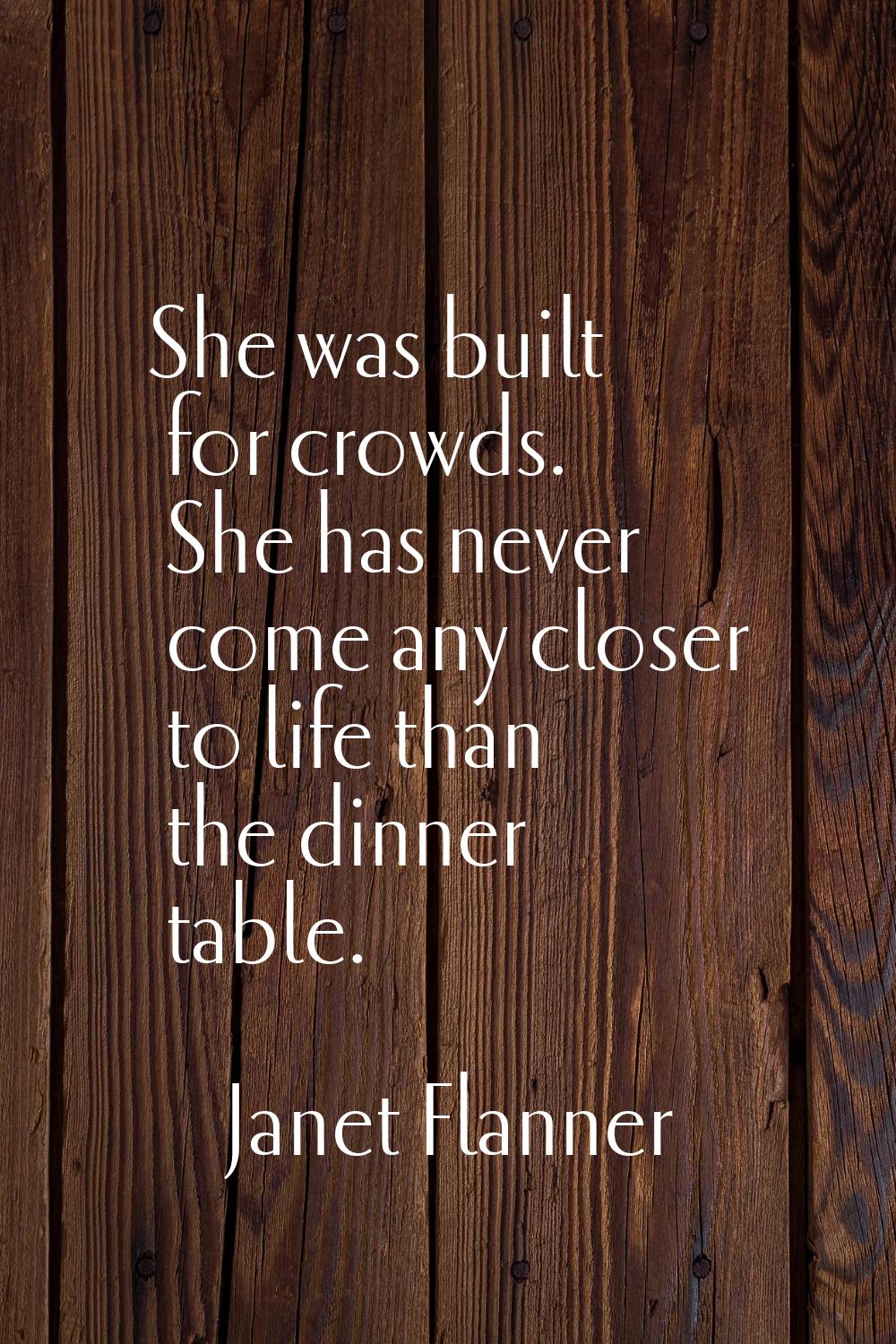 She was built for crowds. She has never come any closer to life than the dinner table.