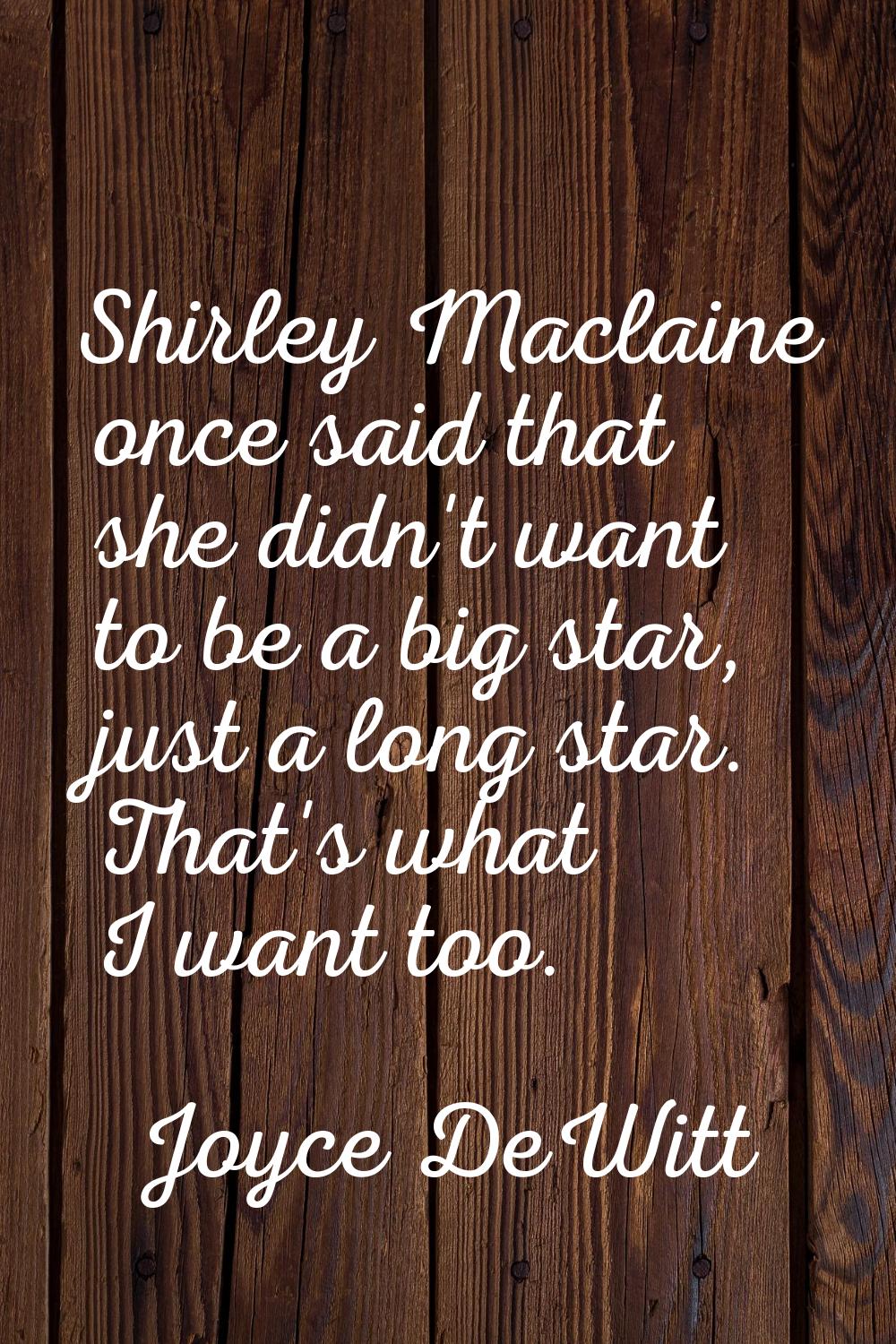 Shirley Maclaine once said that she didn't want to be a big star, just a long star. That's what I w