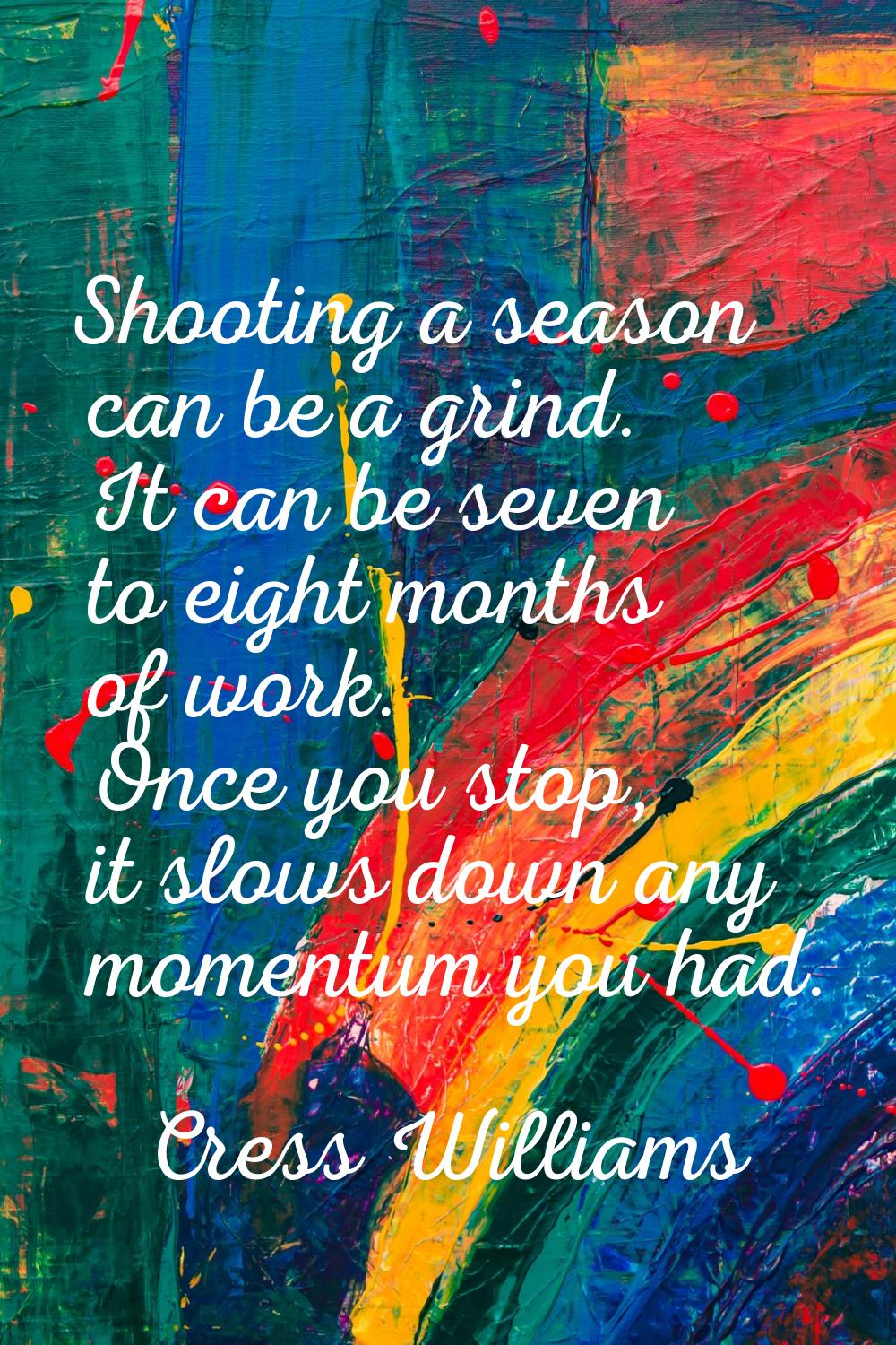 Shooting a season can be a grind. It can be seven to eight months of work. Once you stop, it slows 