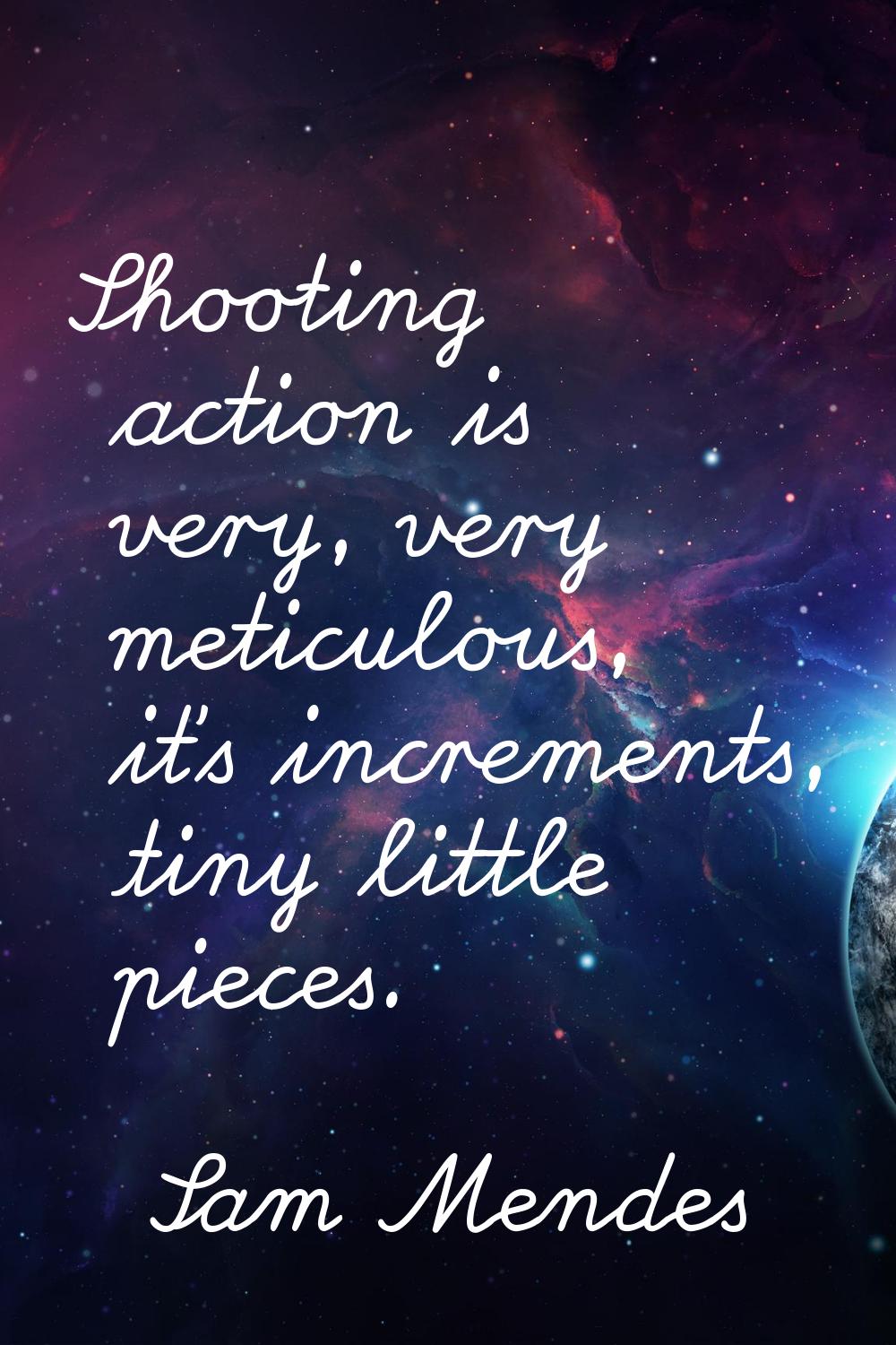 Shooting action is very, very meticulous, it's increments, tiny little pieces.