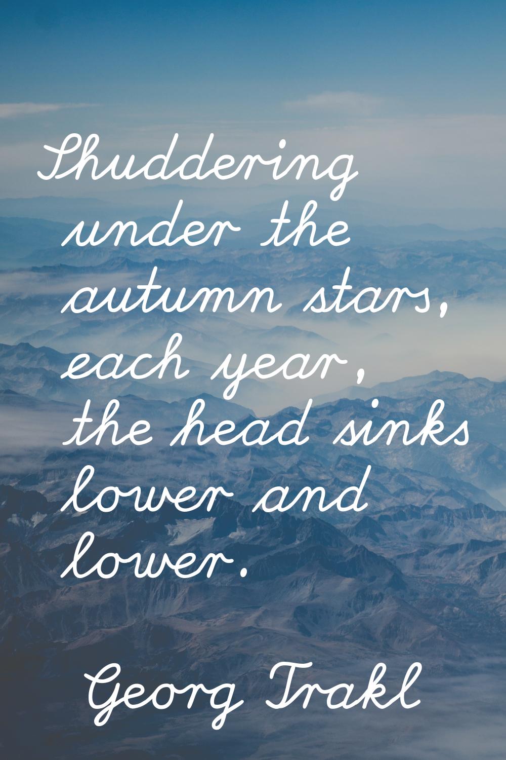 Shuddering under the autumn stars, each year, the head sinks lower and lower.