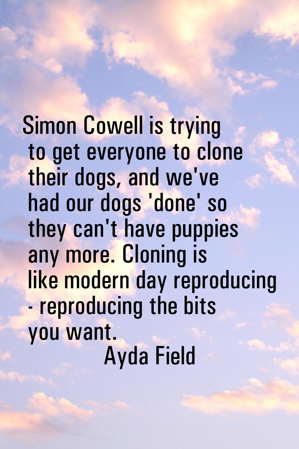 Simon Cowell is trying to get everyone to clone their dogs, and we've had our dogs 'done' so they c