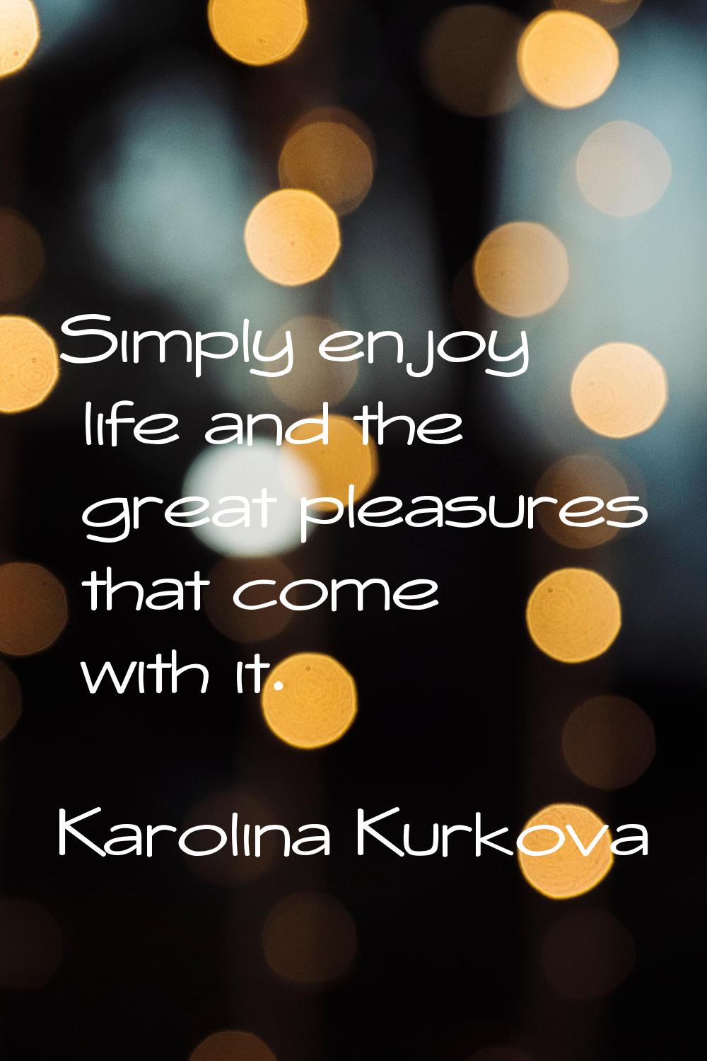 Simply enjoy life and the great pleasures that come with it.