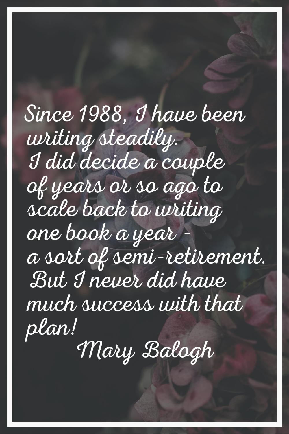 Since 1988, I have been writing steadily. I did decide a couple of years or so ago to scale back to