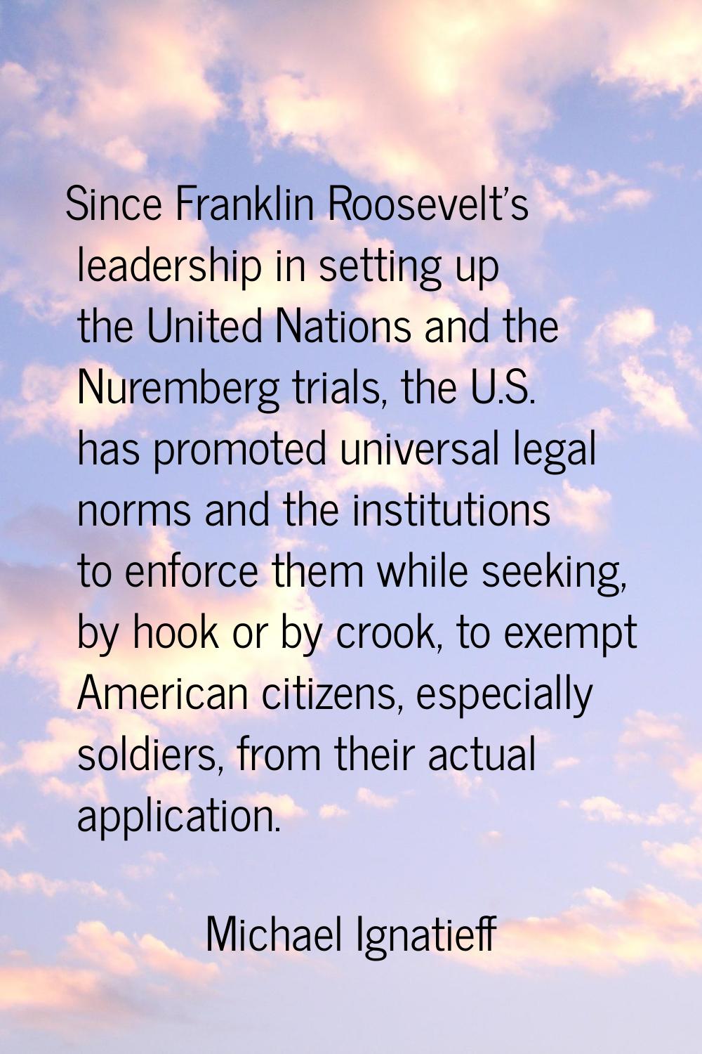 Since Franklin Roosevelt's leadership in setting up the United Nations and the Nuremberg trials, th