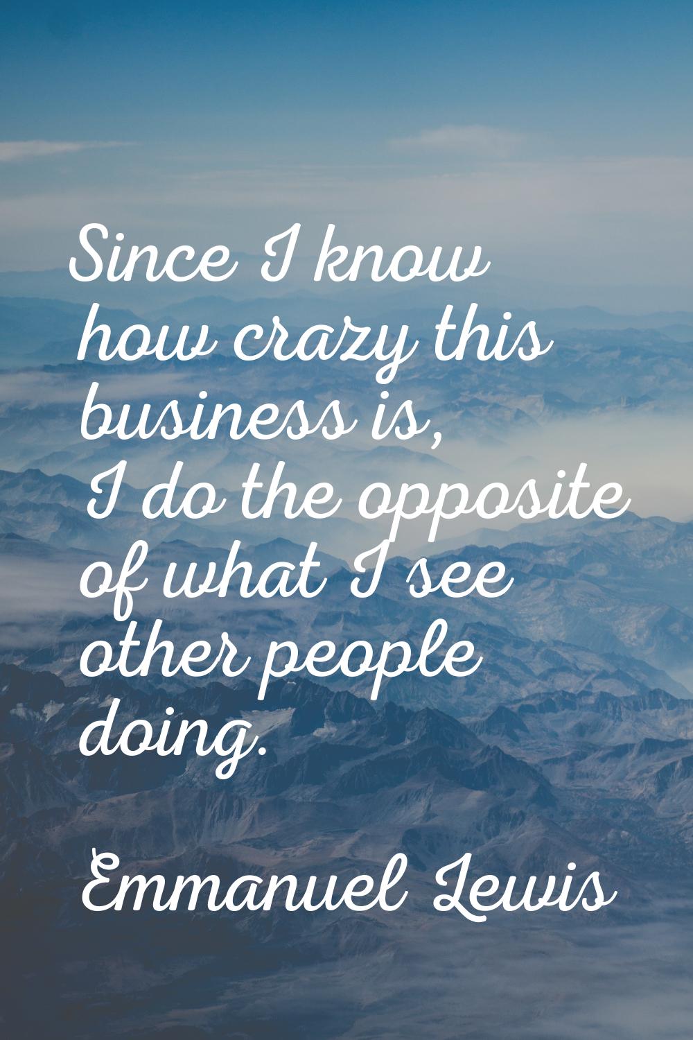Since I know how crazy this business is, I do the opposite of what I see other people doing.