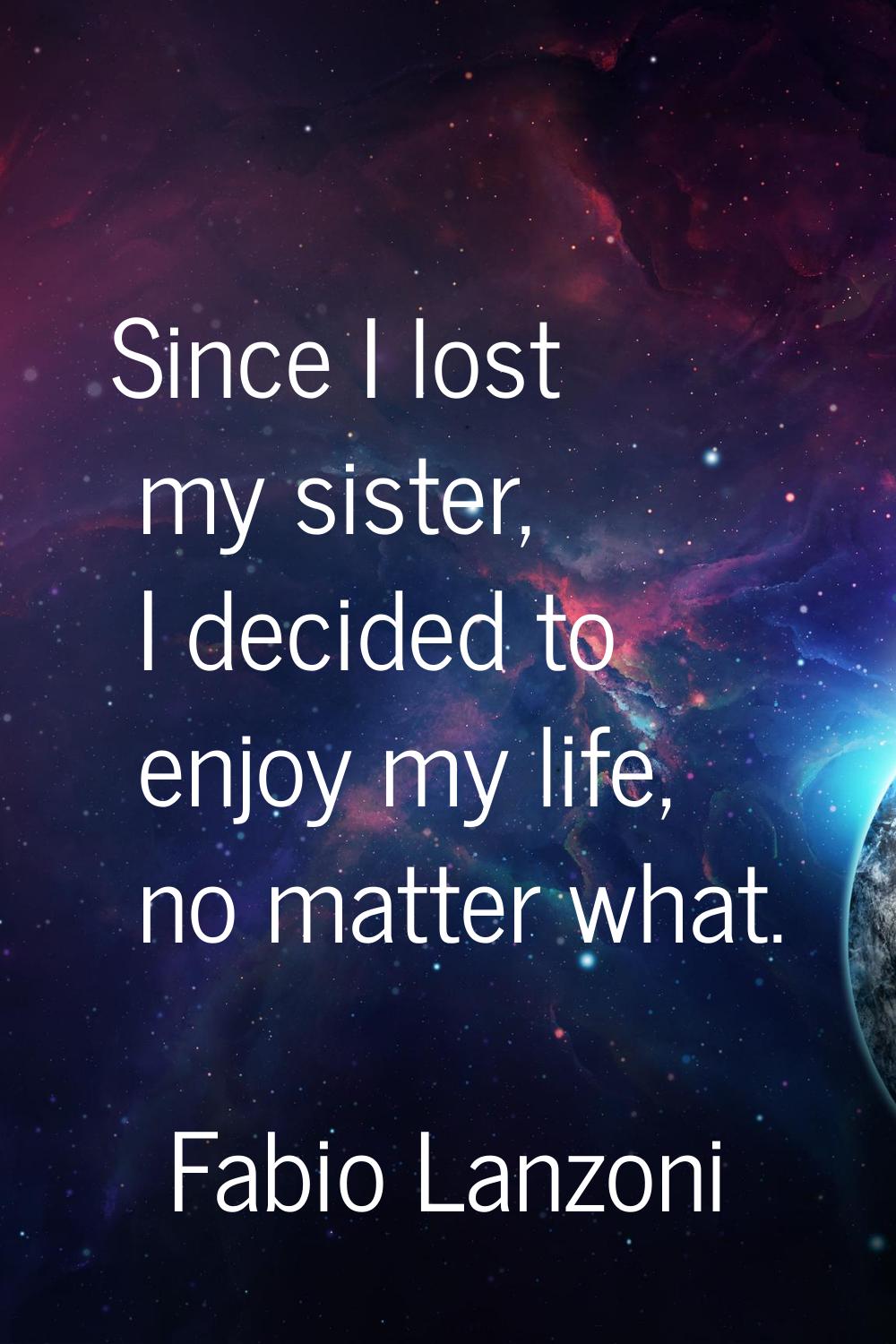 Since I lost my sister, I decided to enjoy my life, no matter what.