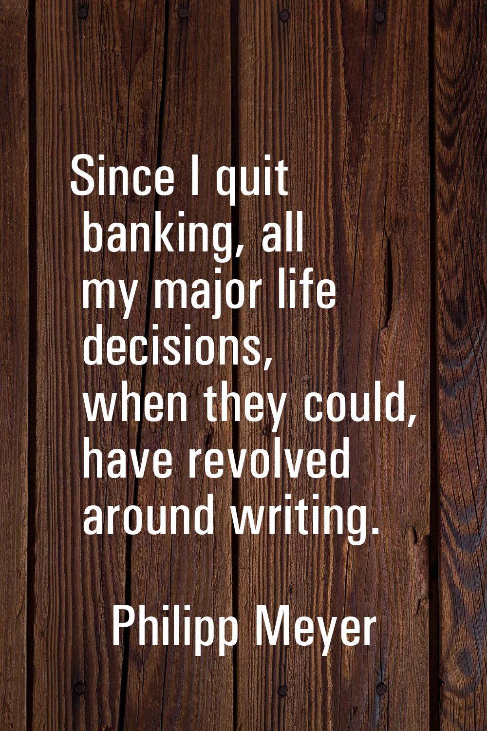 Since I quit banking, all my major life decisions, when they could, have revolved around writing.