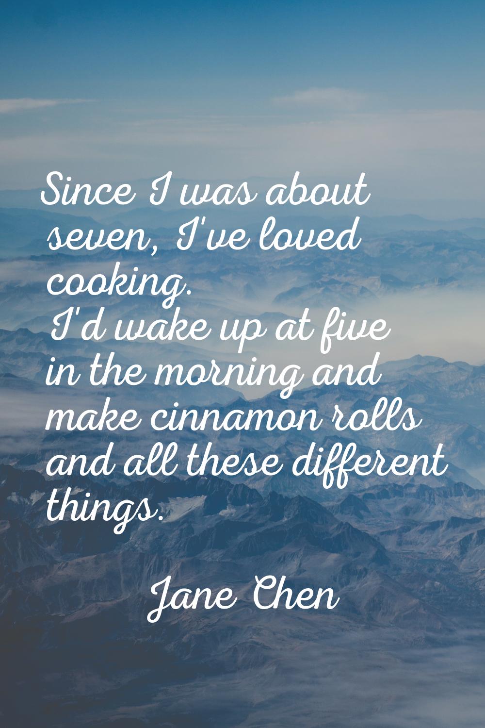 Since I was about seven, I've loved cooking. I'd wake up at five in the morning and make cinnamon r