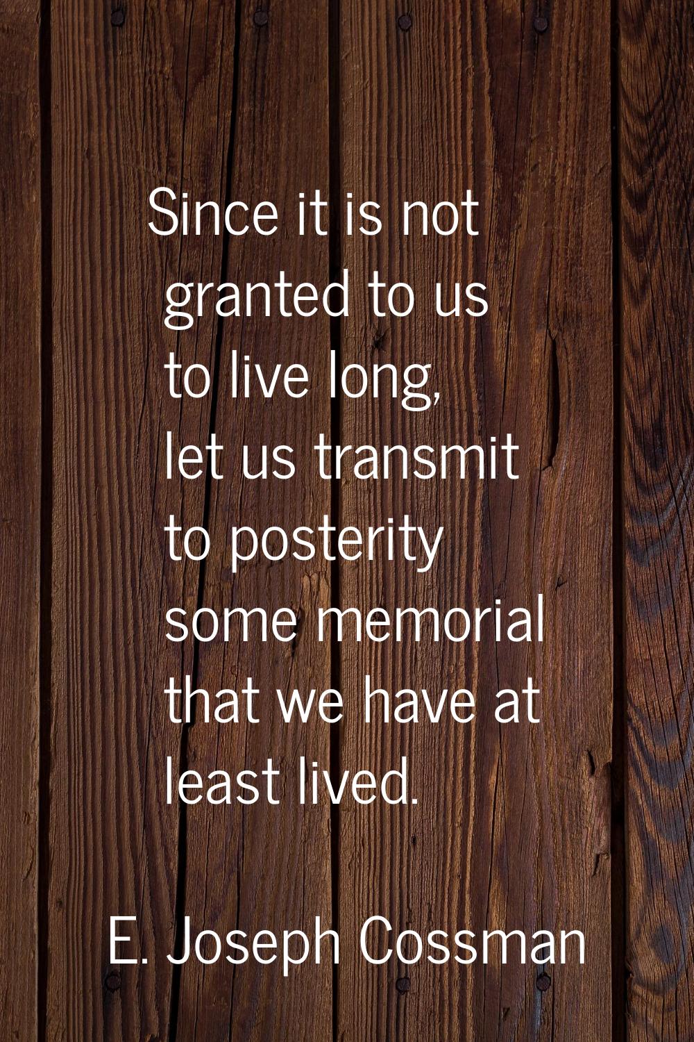 Since it is not granted to us to live long, let us transmit to posterity some memorial that we have