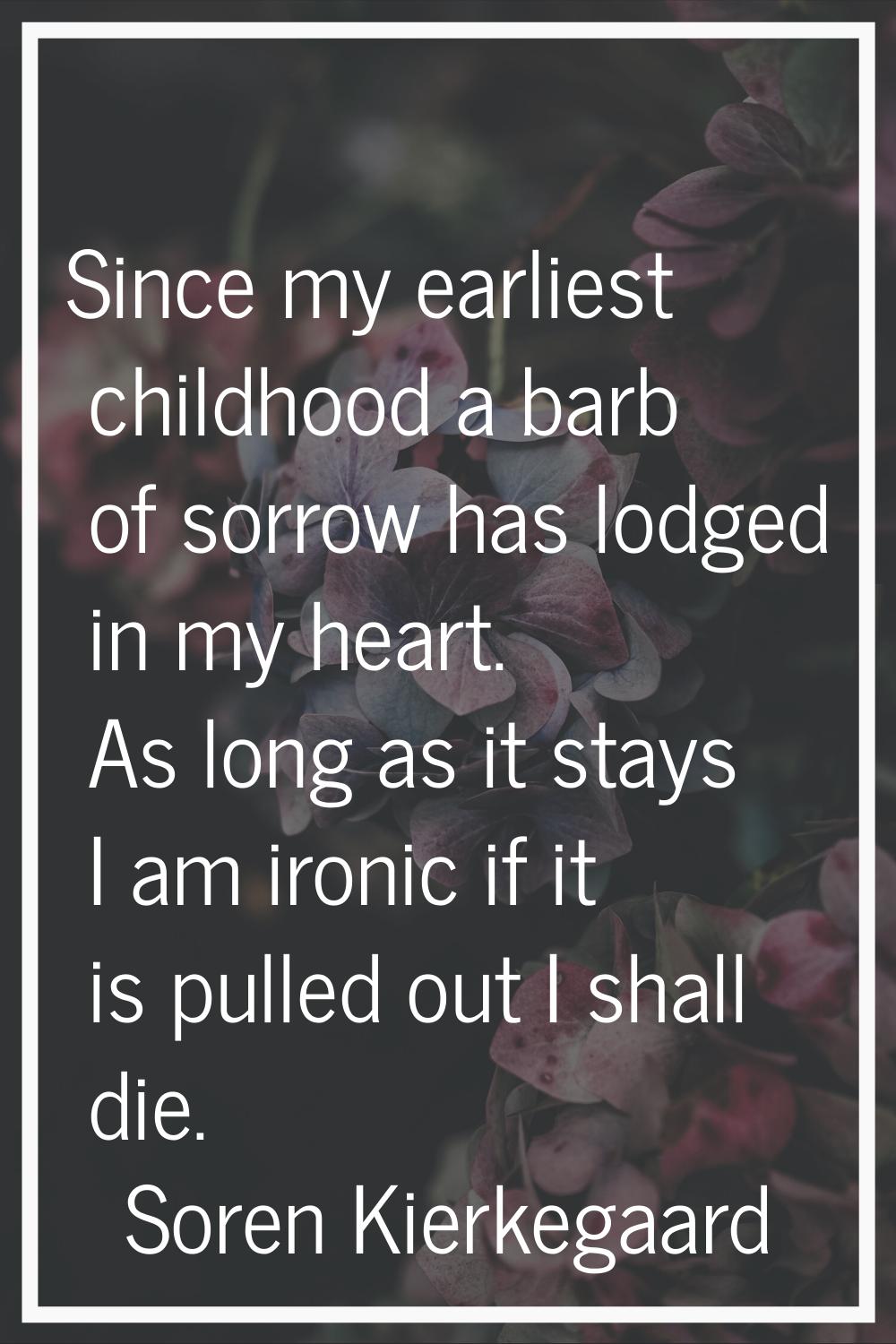 Since my earliest childhood a barb of sorrow has lodged in my heart. As long as it stays I am ironi