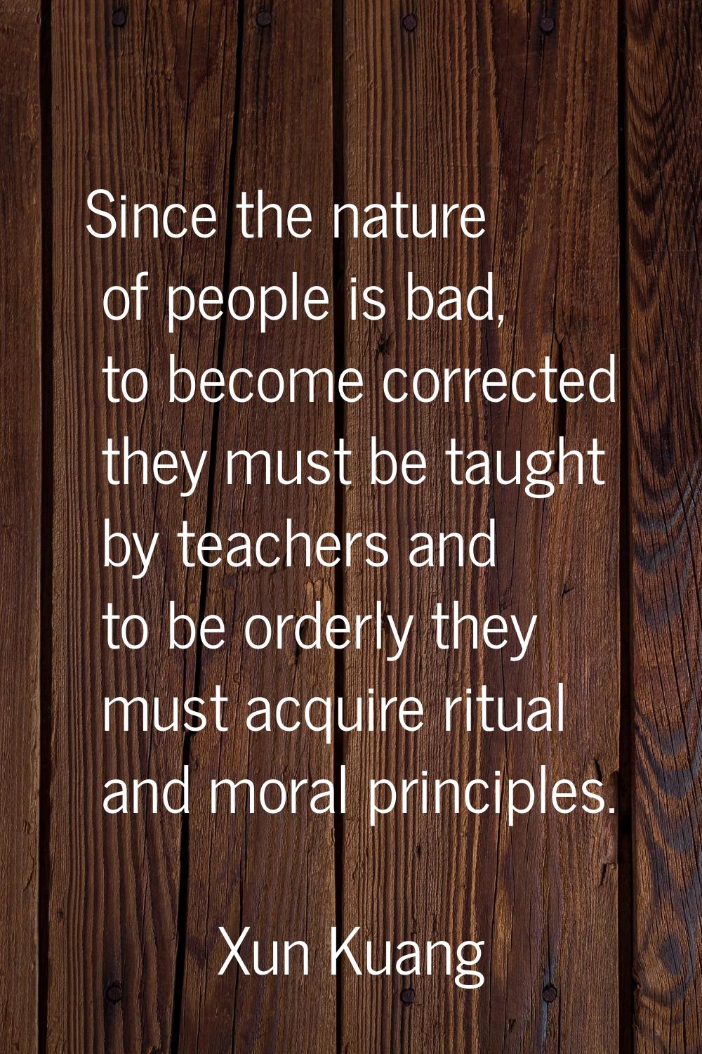 Since the nature of people is bad, to become corrected they must be taught by teachers and to be or