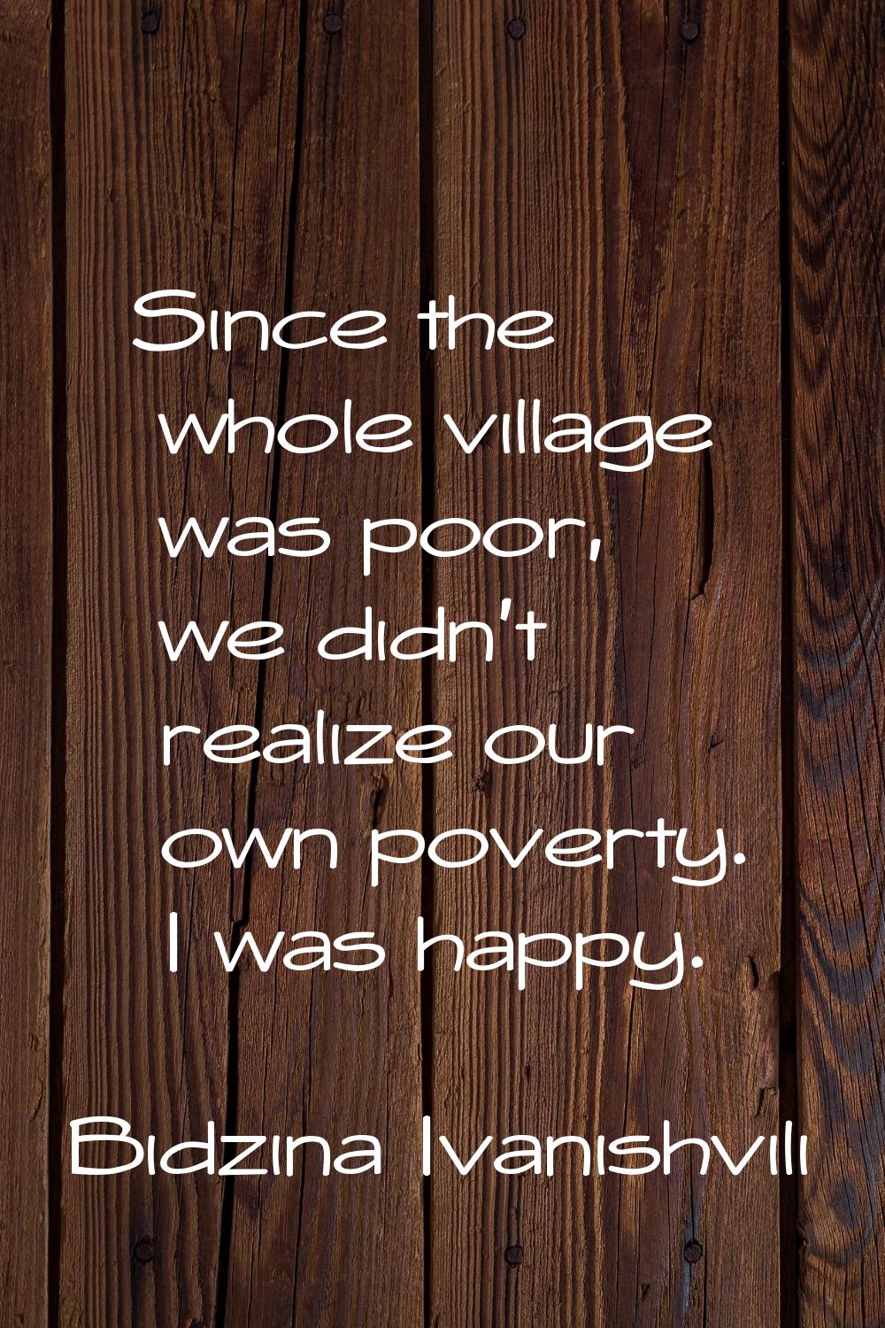 Since the whole village was poor, we didn't realize our own poverty. I was happy.