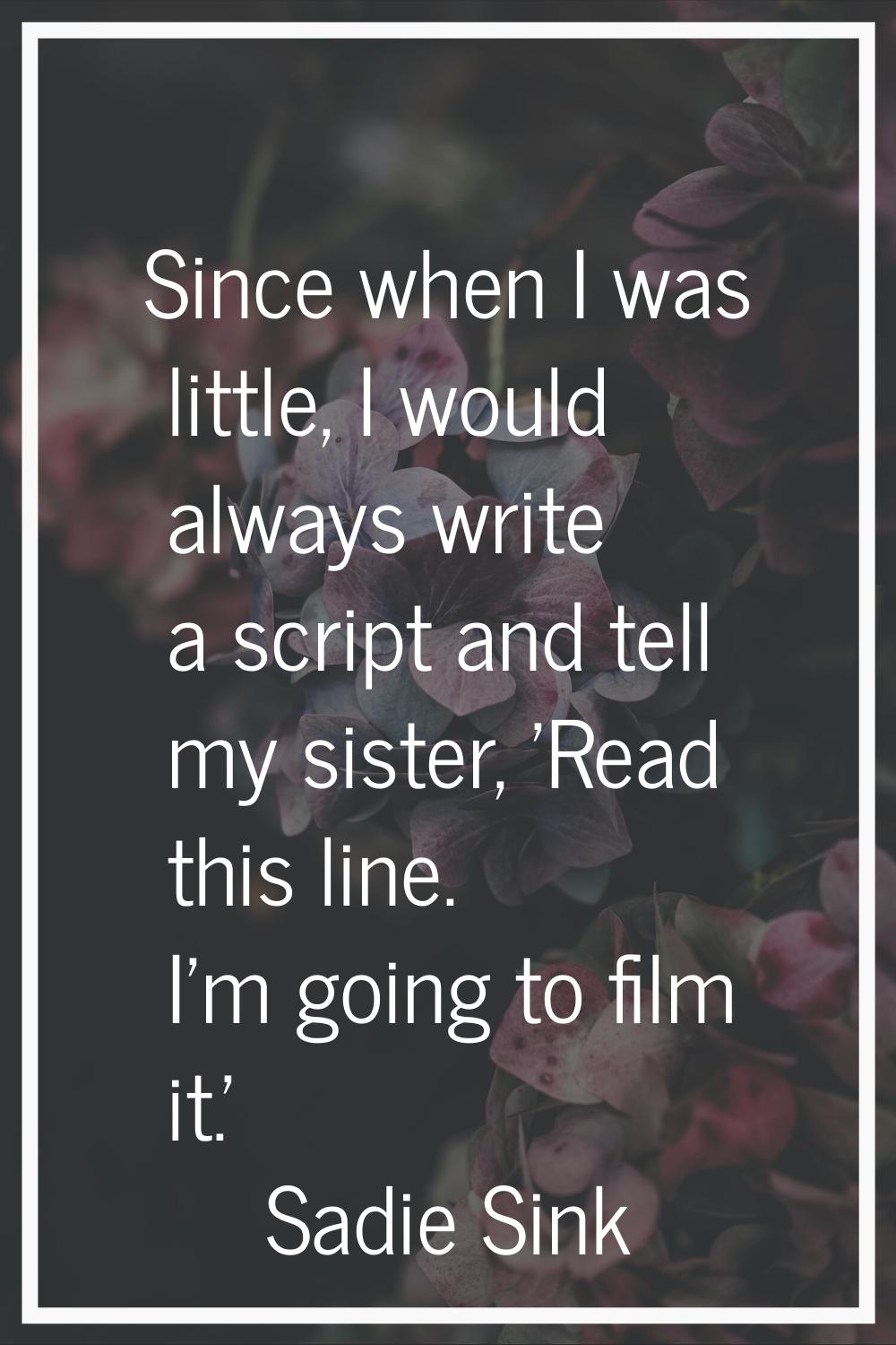 Since when I was little, I would always write a script and tell my sister, 'Read this line. I'm goi