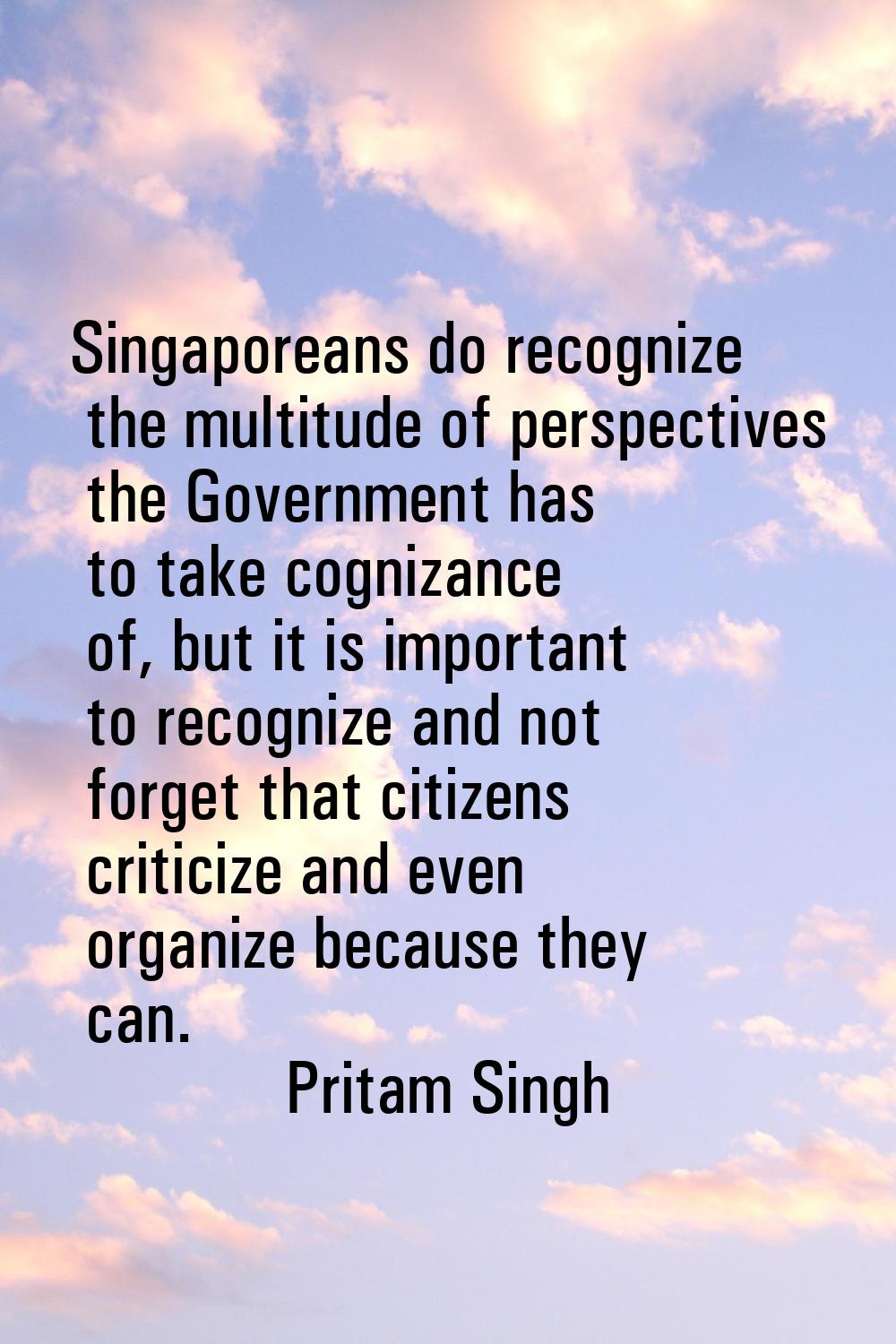 Singaporeans do recognize the multitude of perspectives the Government has to take cognizance of, b