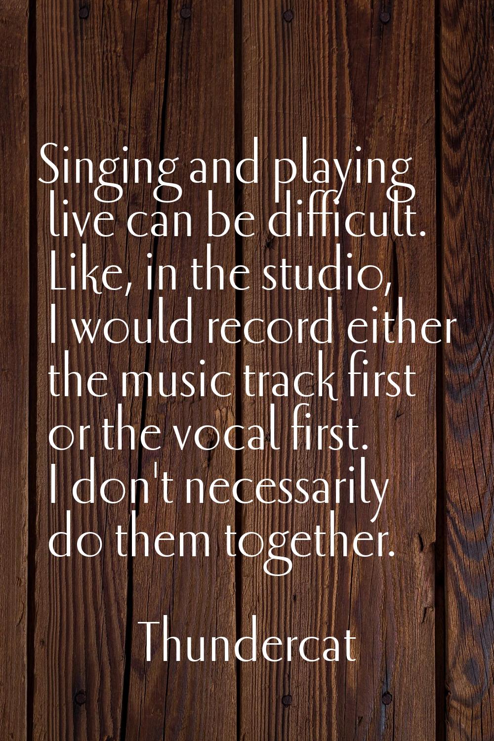 Singing and playing live can be difficult. Like, in the studio, I would record either the music tra