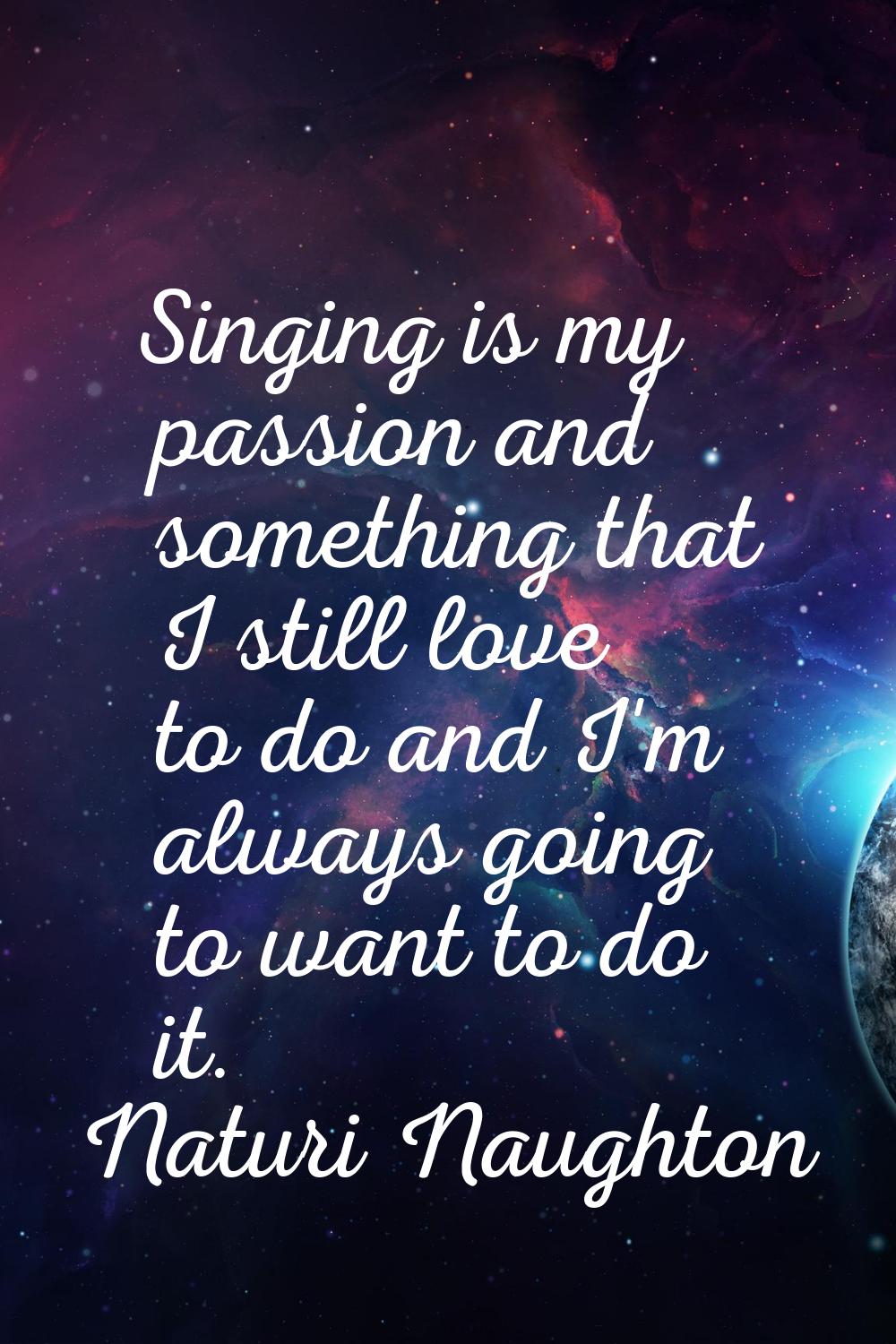 Singing is my passion and something that I still love to do and I'm always going to want to do it.