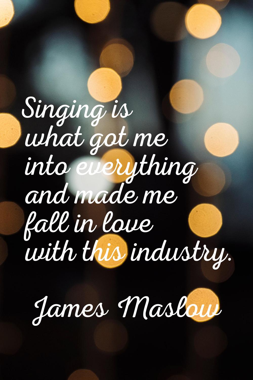 Singing is what got me into everything and made me fall in love with this industry.