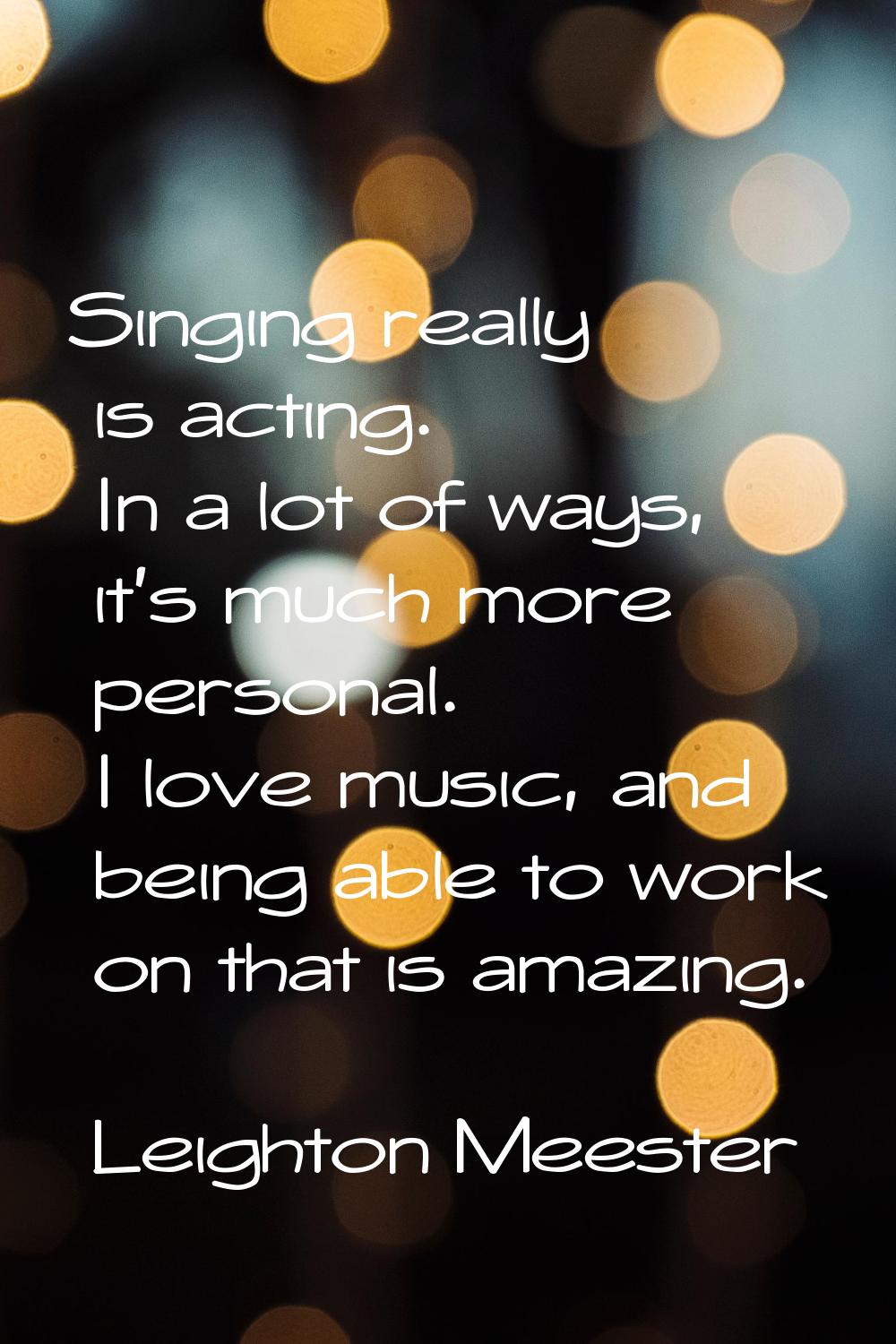 Singing really is acting. In a lot of ways, it's much more personal. I love music, and being able t