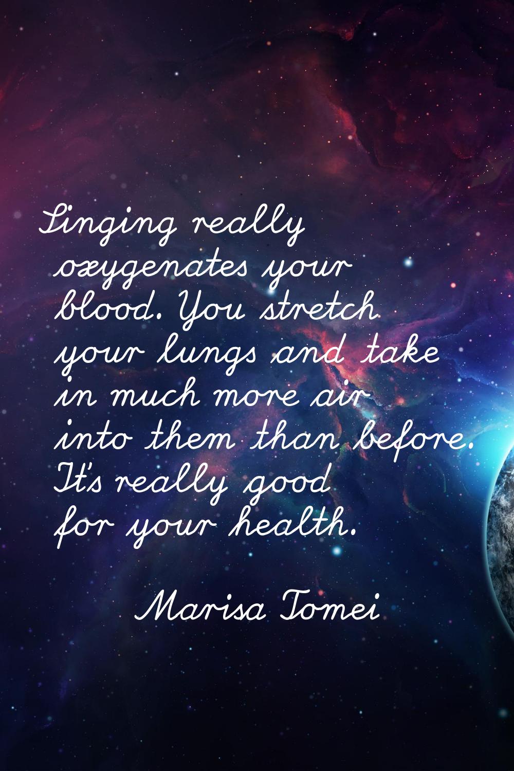 Singing really oxygenates your blood. You stretch your lungs and take in much more air into them th