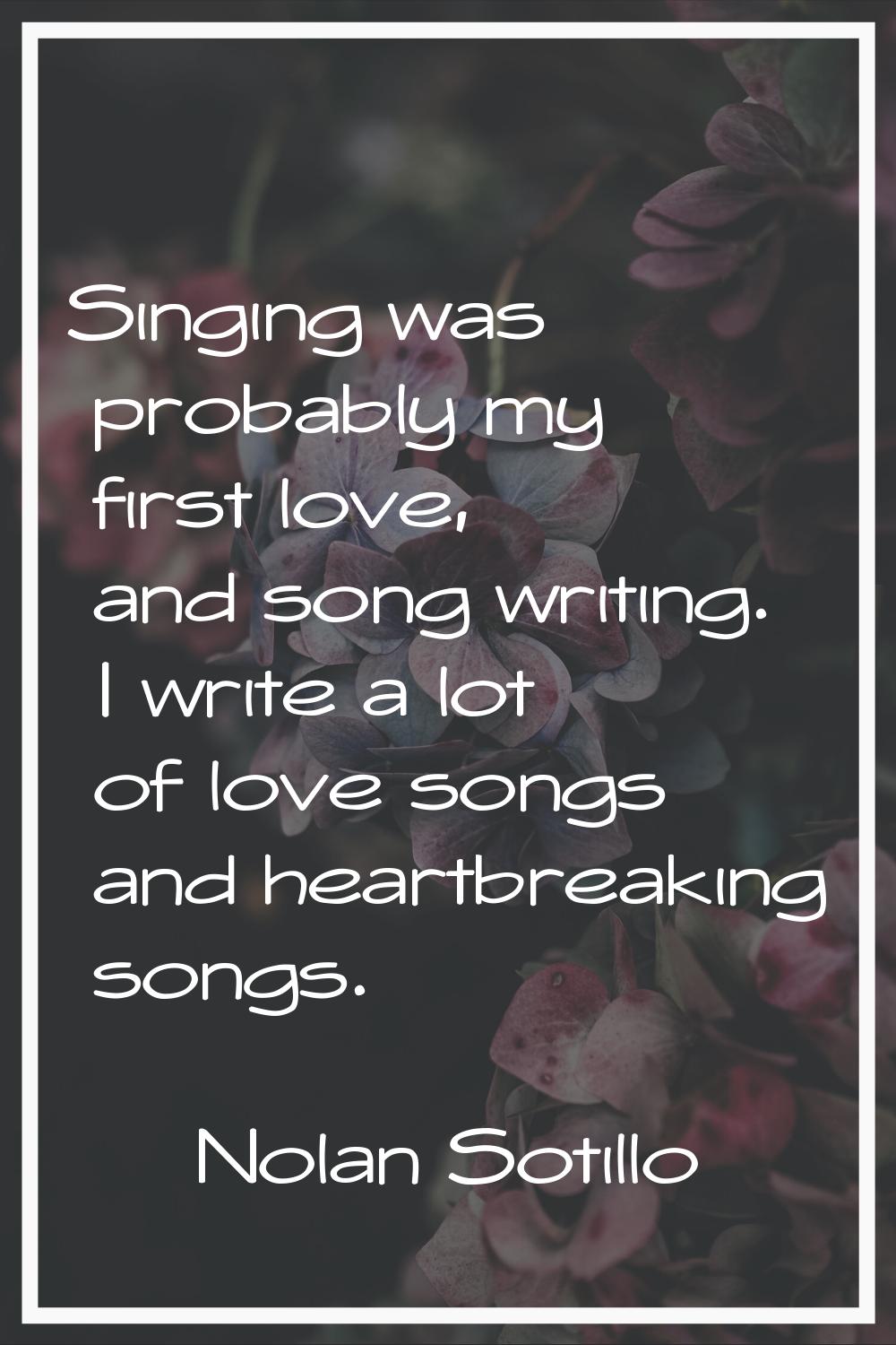 Singing was probably my first love, and song writing. I write a lot of love songs and heartbreaking