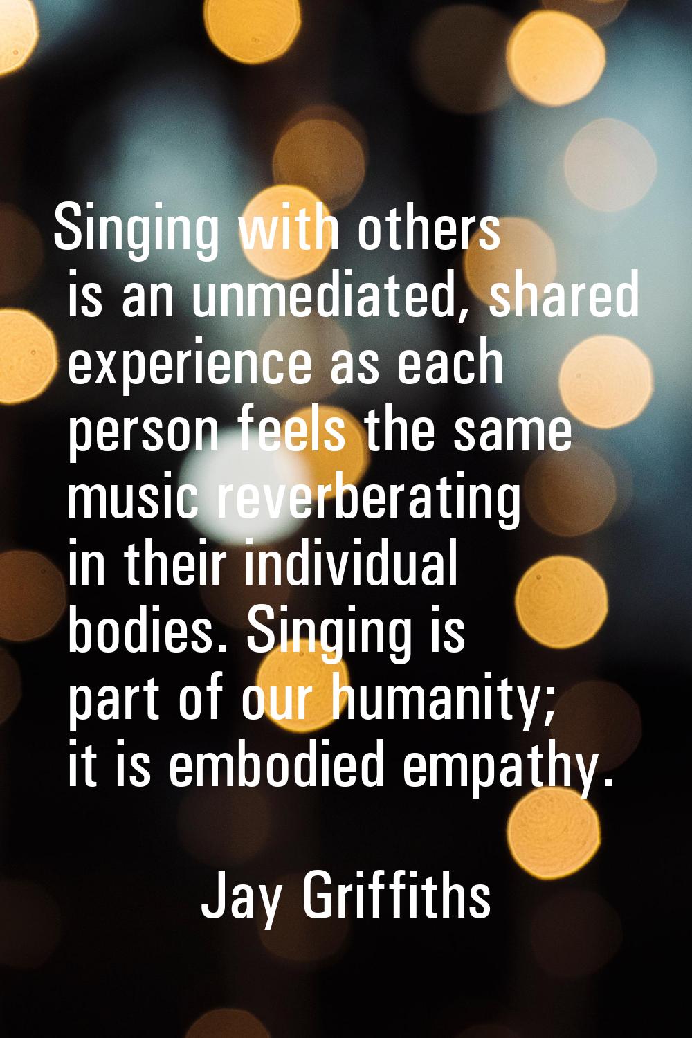 Singing with others is an unmediated, shared experience as each person feels the same music reverbe