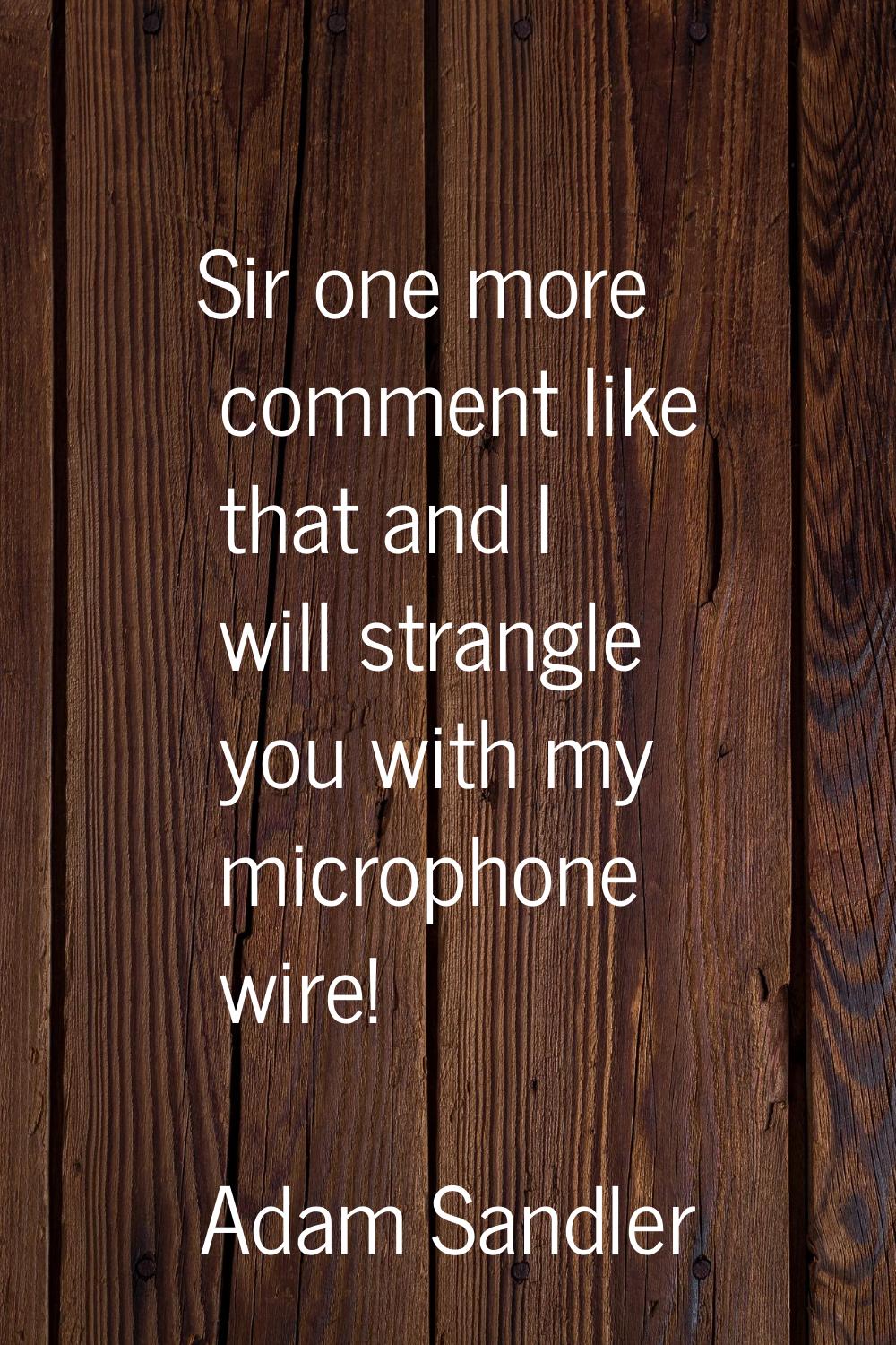 Sir one more comment like that and I will strangle you with my microphone wire!