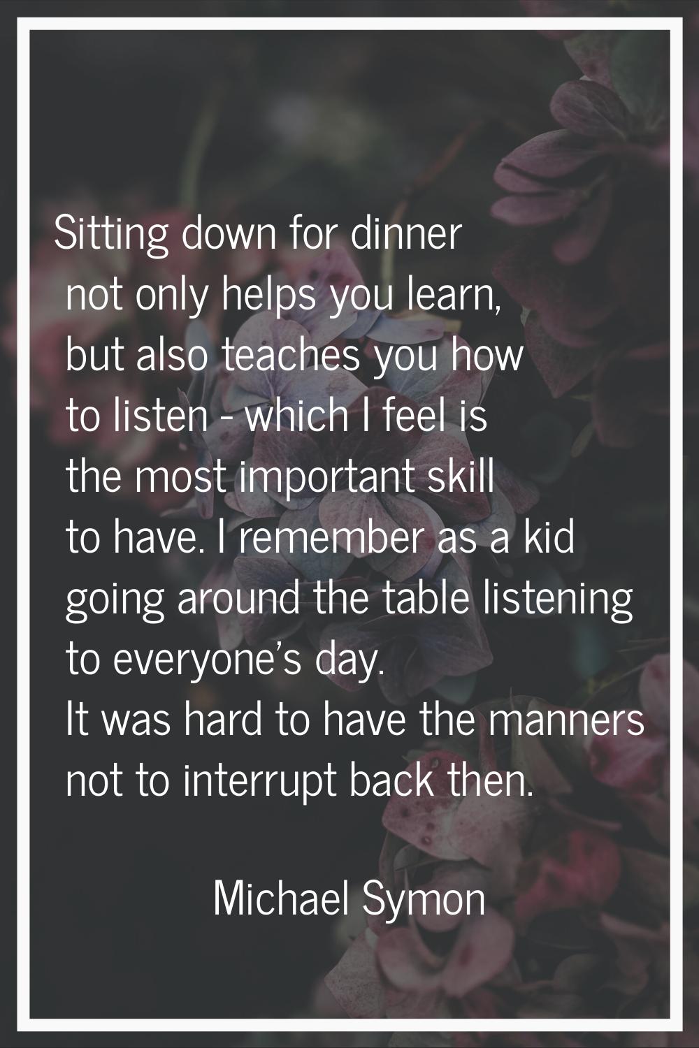 Sitting down for dinner not only helps you learn, but also teaches you how to listen - which I feel