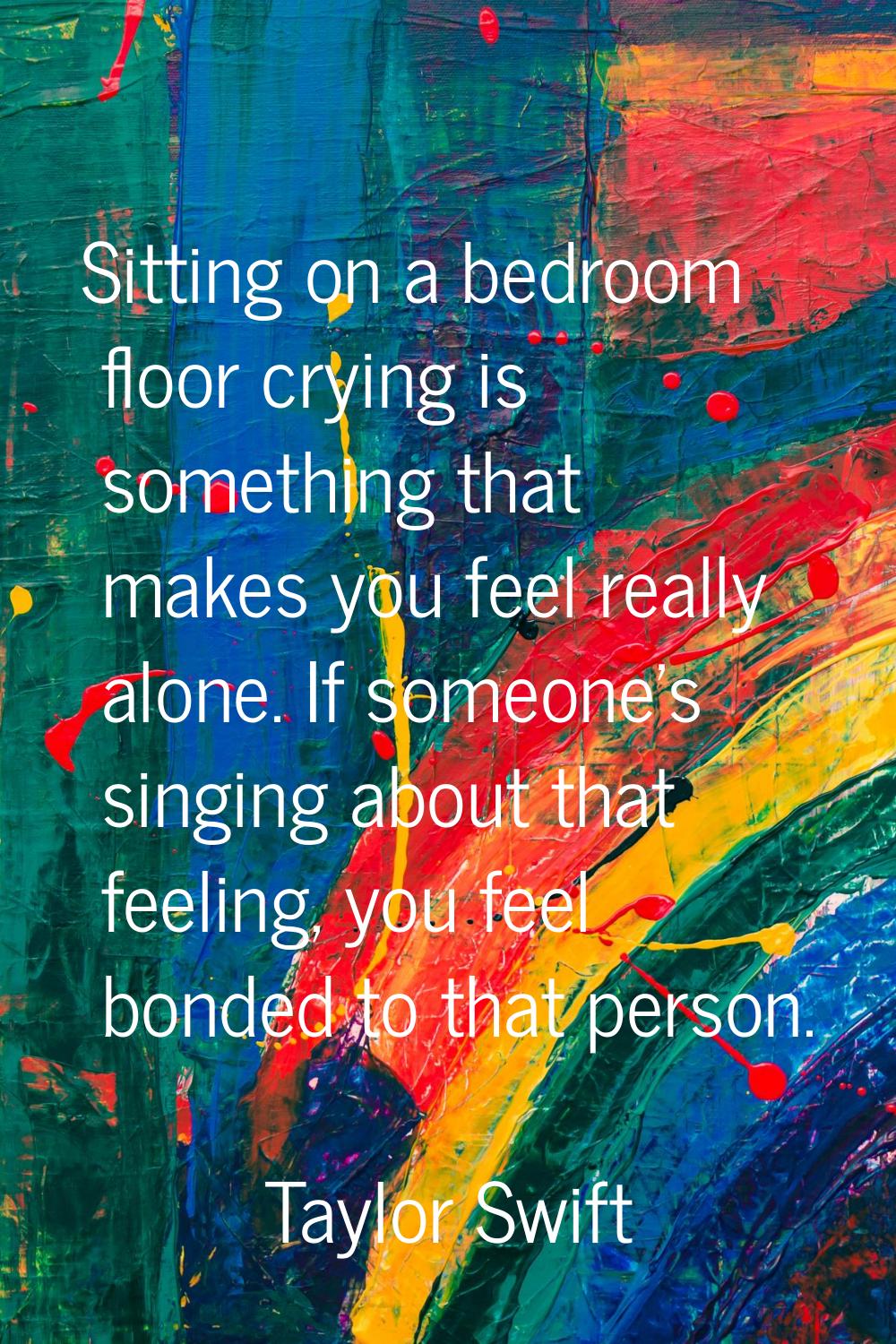 Sitting on a bedroom floor crying is something that makes you feel really alone. If someone's singi
