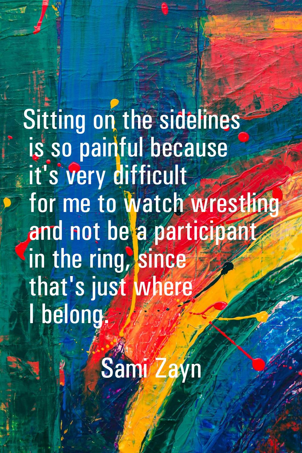 Sitting on the sidelines is so painful because it's very difficult for me to watch wrestling and no