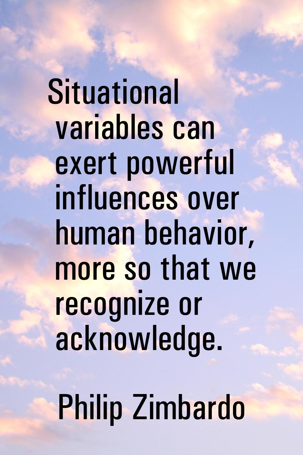 Situational variables can exert powerful influences over human behavior, more so that we recognize 