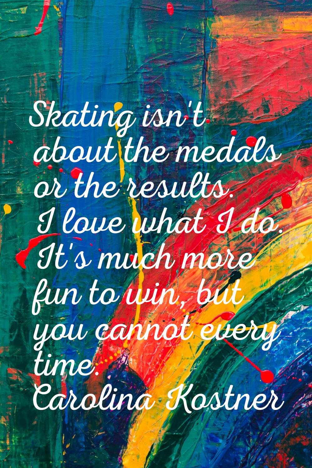 Skating isn't about the medals or the results. I love what I do. It's much more fun to win, but you