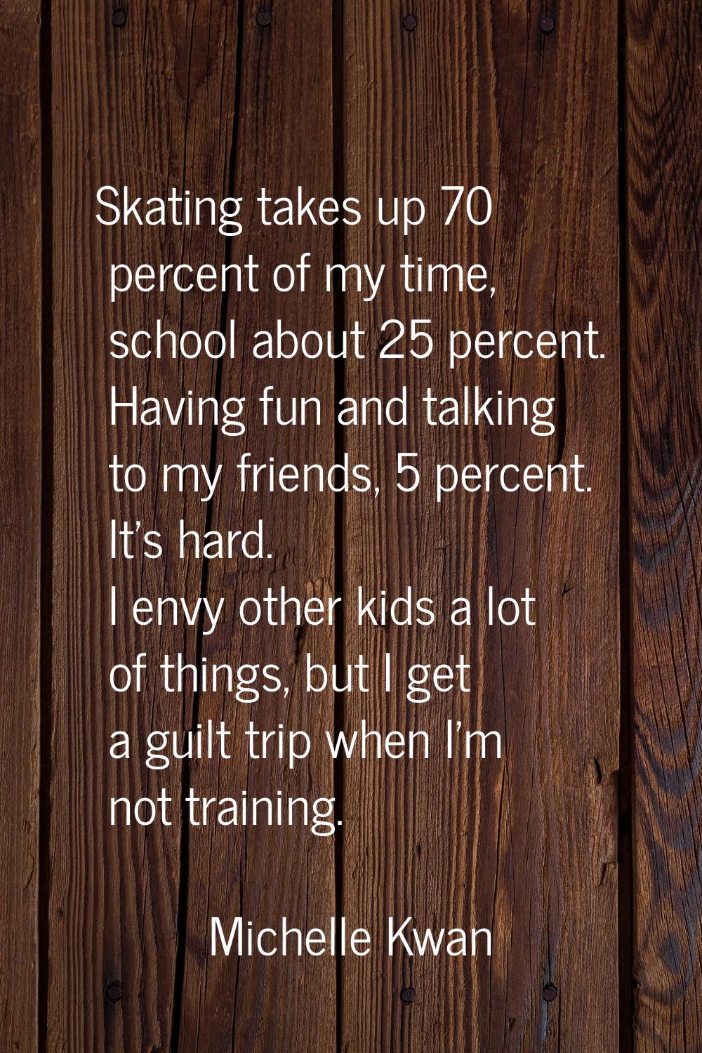 Skating takes up 70 percent of my time, school about 25 percent. Having fun and talking to my frien