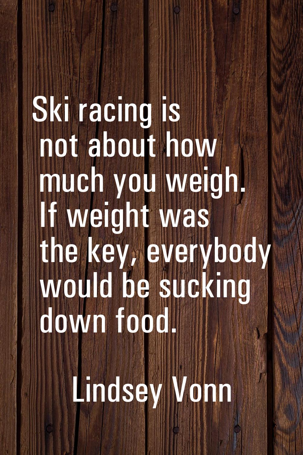 Ski racing is not about how much you weigh. If weight was the key, everybody would be sucking down 
