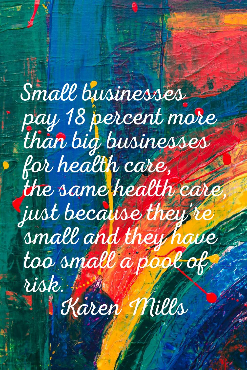 Small businesses pay 18 percent more than big businesses for health care, the same health care, jus