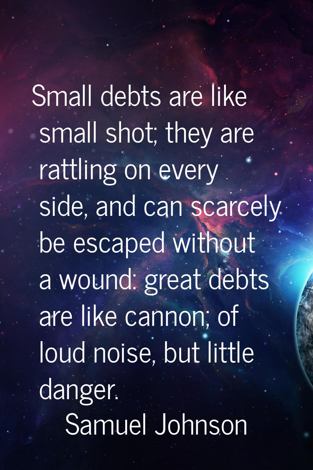 Small debts are like small shot; they are rattling on every side, and can scarcely be escaped witho
