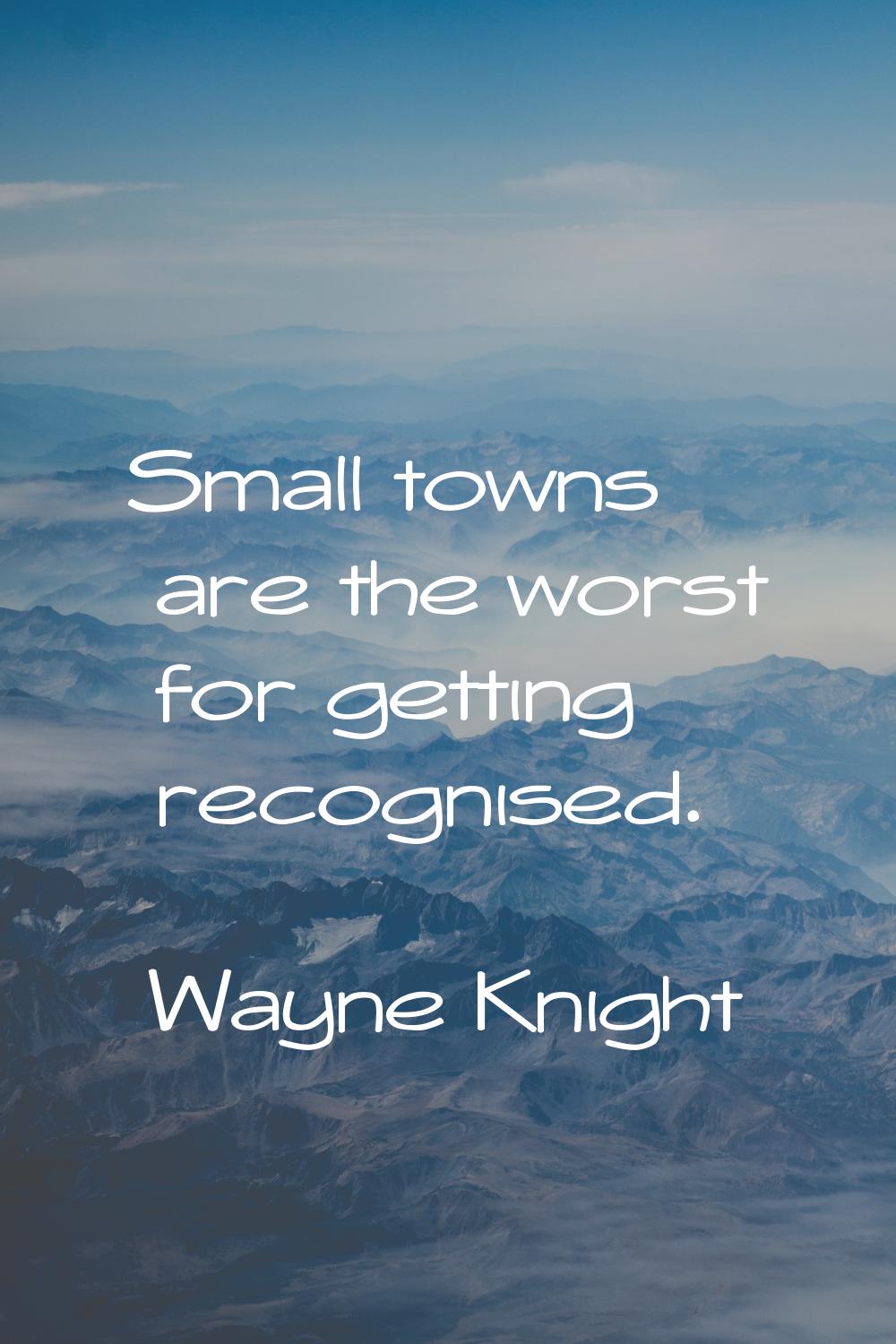 Small towns are the worst for getting recognised.