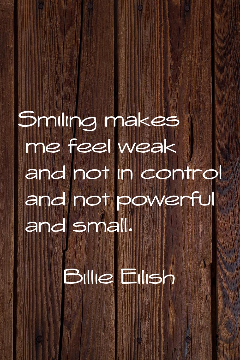 Smiling makes me feel weak and not in control and not powerful and small.