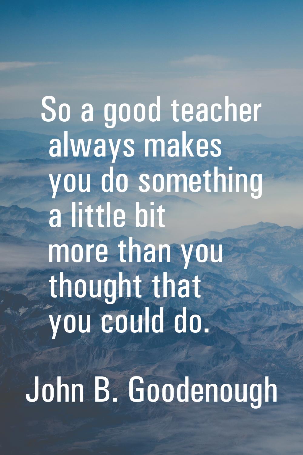 So a good teacher always makes you do something a little bit more than you thought that you could d